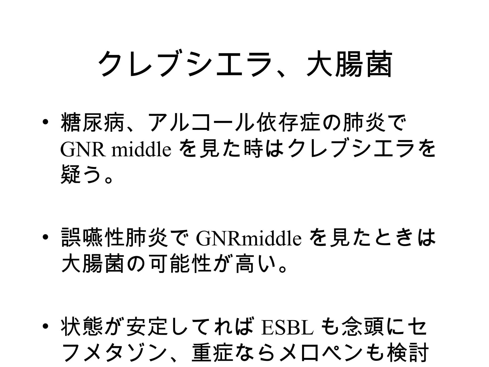 クレブシエラ、大腸菌
• 糖尿病、アルコール依存症の肺炎で
  GNR middle を見た時はクレブシエラを
  疑う。

• 誤嚥性肺炎で GNRmiddle を見たときは
  大腸菌の可能性が高い。

• 状態が安定してれば ESBL も念頭にセ
  フメタゾン、重症ならメロペンも検討
 