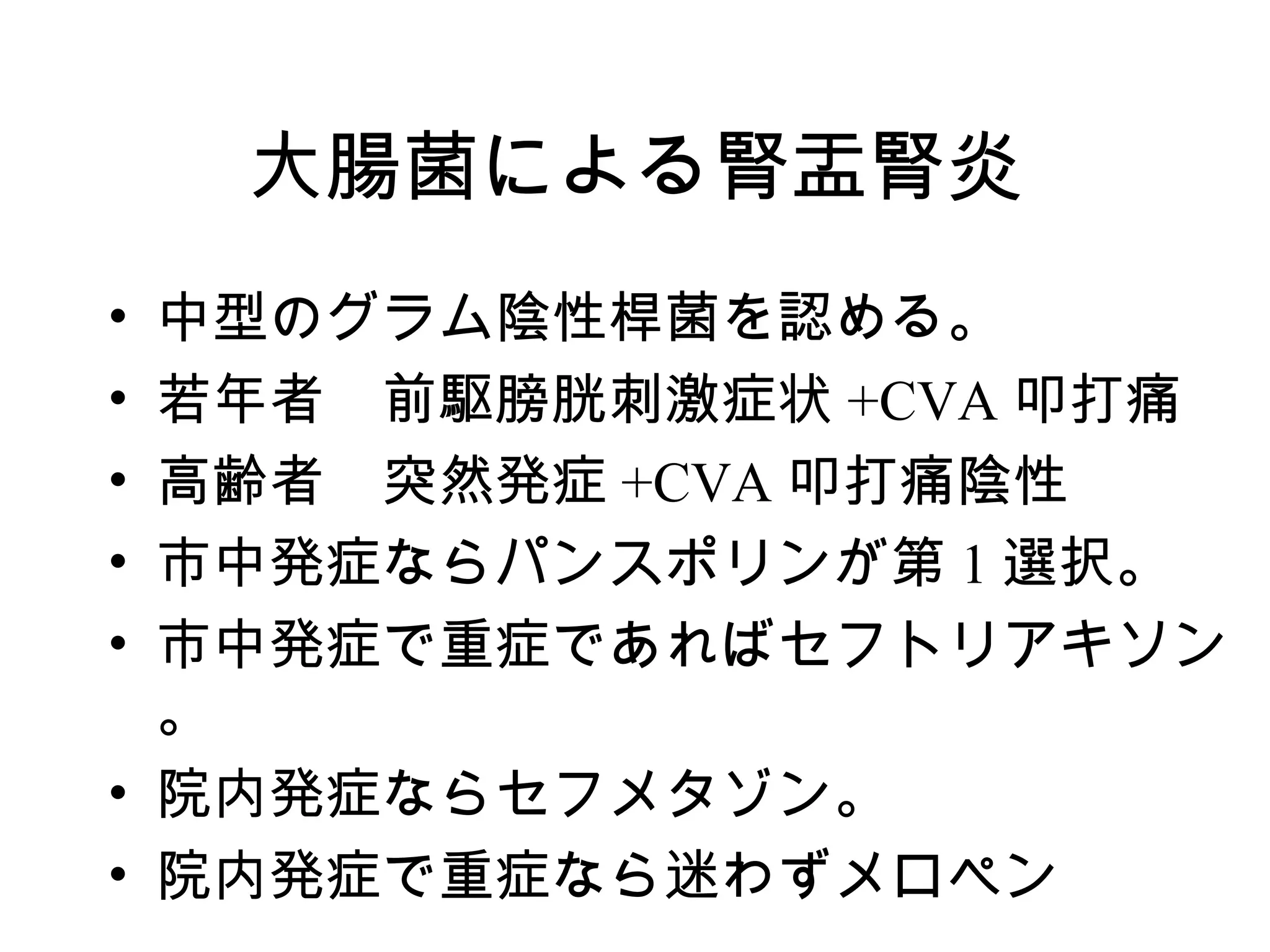 大腸菌による腎盂腎炎
• 中型のグラム陰性桿菌を認める。
• 若年者　前駆膀胱刺激症状 +CVA 叩打痛
• 高齢者　突然発症 +CVA 叩打痛陰性
• 市中発症ならパンスポリンが第 1 選択。
• 市中発症で重症であればセフトリアキソン
  。
• 院内発症ならセフメタゾン。
• 院内発症で重症なら迷わずメロペン　
 