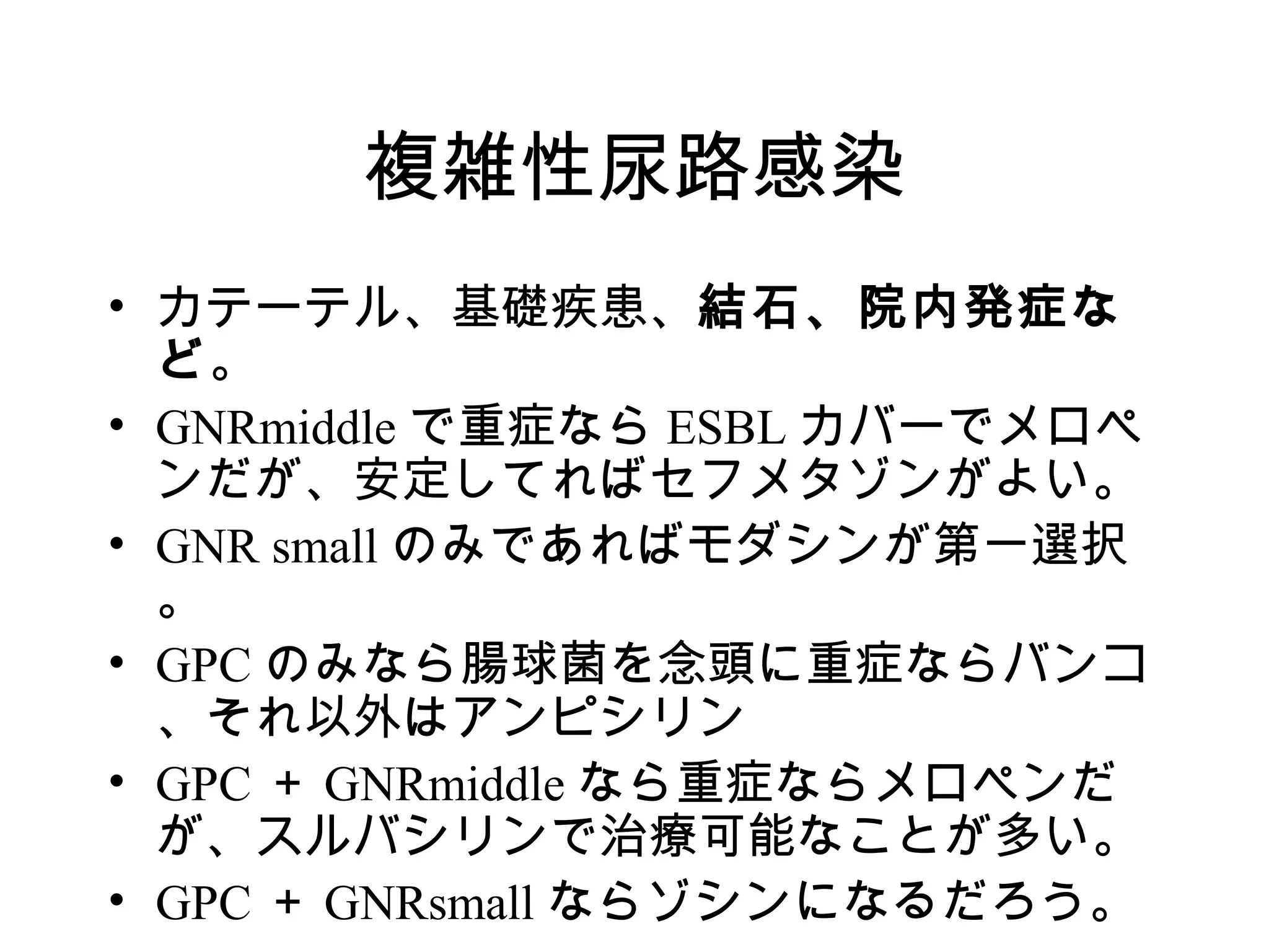 複雑性尿路感染
• カテーテル、基礎疾患、結石、院内発症な
  ど。
• GNRmiddle で重症なら ESBL カバーでメロペ
  ンだが、安定してればセフメタゾンがよい。
• GNR small のみであればモダシンが第一選択
  。
• GPC のみなら腸球菌を念頭に重症ならバンコ
  、それ以外はアンピシリン
• GPC ＋ GNRmiddle なら重症ならメロペンだ
  が、スルバシリンで治療可能なことが多い。
• GPC ＋ GNRsmall ならゾシンになるだろう。
 