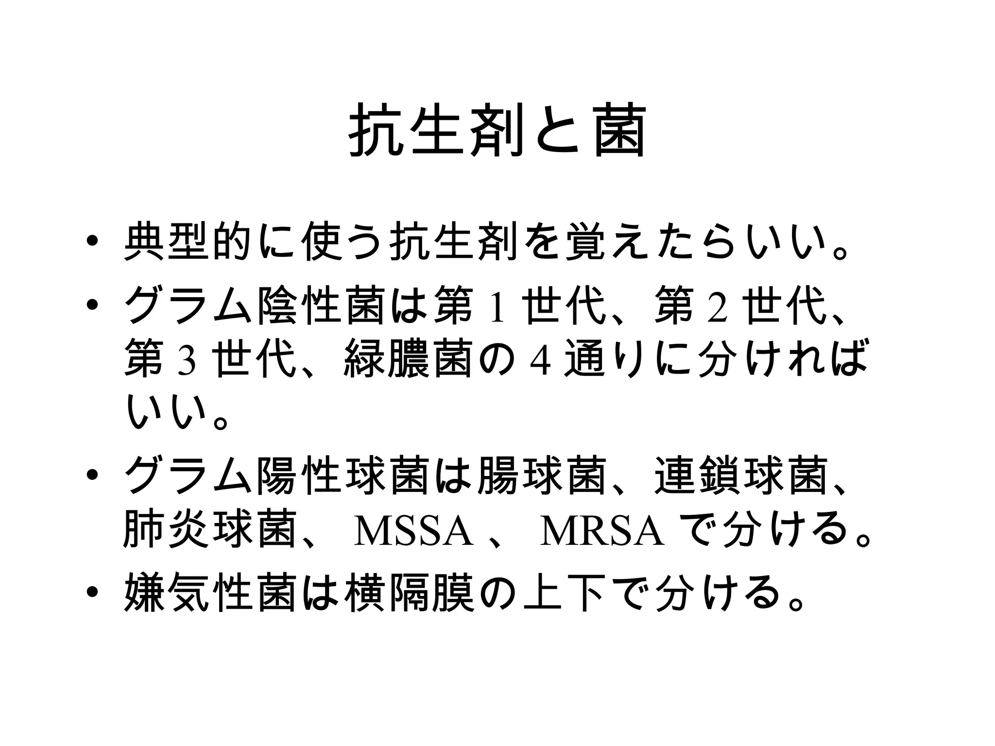 抗生剤と菌
• 典型的に使う抗生剤を覚えたらいい。
• グラム陰性菌は第 1 世代、第 2 世代、
  第 3 世代、緑膿菌の 4 通りに分ければ
  いい。
• グラム陽性球菌は腸球菌、連鎖球菌、
  肺炎球菌、 MSSA 、 MRSA で分ける。
• 嫌気性菌は横隔膜の上下で分ける。
 