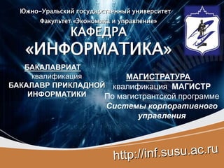 Южно-Уральский государственный университет
       Факультет «Экономика и управление»

                КАФЕДРА
   «ИНФОРМАТИКА»
   БАКАЛАВРИАТ
     квалификация       МАГИСТРАТУРА
БАКАЛАВР ПРИКЛАДНОЙ квалификация МАГИСТР
    ИНФОРМАТИКИ    По магистрантской программе
                          Системы корпоративного
                                управления
 