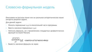Словесно-формульная модель

Описываем на русском языке или на школьном алгоритмическом языке
алгоритм решения задачи.
Для данной задачи:
1.   Описать переменные x,y,z в описательной части программы
2.   Ввести значения переменных x,y,z
3.   Написать формулу, но с применением стандартных арифметических
     функций на языке Паскаль



                       =((sqrt((x+y)*z))/sqr(x))-abs(y)

4.   Вывести значение формулы на экран
 