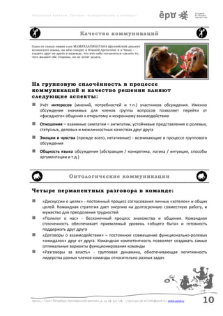 Аболмасов Алексей. Тренинг «Коммуникация в команде»




                                      Качество коммуникаций

Одно из самых емких слов МАМИХЛАПИНАТАНА (фуэгийский диалект
испанского языка, на нём говорят в Южной Аргентине и в Чили) –
глядеть друг на друга в надежде, что кто-либо согласиться сделать то,
чего желают обе стороны, но не хотят делать.




На групповую сплочённость в процессе
коммуникаций и качество решения влияют
следующие аспекты:
 Учёт интересов (мнений, потребностей и т.п.) участников обсуждения. Именно
      обсуждение значимых для членов группы вопросов позволяет перейти от
      «фасадного» общения к открытому и искреннему взаимодействию
 Отношения – взаимные симпатии – антипатии, устойчивые представления о ролевых,
      статусных, деловых и межличностных качествах друг друга
 Эмоции и чувства (прежде всего, негативные) - возникающие в процессе группового
      обсуждения
 Общность языка обсуждения (абстракция / конкретика, логика / интуиция, способы
      аргументации и т.д.)



                             Онтологические коммуникации

Четыре перманентных разговора в команде:
       «Дискуссии о целях» - постоянный процесс согласования личных «хотелок» и общих
        целей. Командная стратегия дает энергию на долгосрочную совместную работу, и
        мужество для преодоления трудностей
       «Полилог о нас» - бесконечный процесс знакомства и общения. Командная
        сплоченность обеспечивает приемлемый уровень «общего быта» и готовность
        поддержать друг друга
       «Договоры о взаимодействии» – постоянное совмещение функционально-ролевых
        «ожидалок» друг от друга. Командная компетентность позволяет создавать самые
        оптимальные варианты функционирования команды
       «Разговоры за власть» - групповая динамика, обеспечивающая легитимность
        лидерства разных членов команды относительно разных задач




197101, г. Санкт-Петербург, Кронверкский проспект, д. 23, оф. 32 | т./ф.: +7 (911) 922 36 26 | info@yord.ru | www.yord.ru   10
 