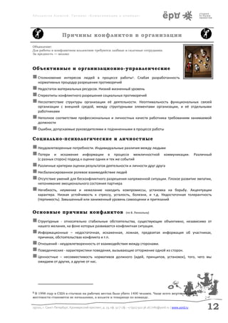 Аболмасов Алексей. Тренинг «Коммуникация в команде»




                       Причины конфликтов в организации

Объявление:
Для работы в конфликтном коллективе требуются злобные и склочные сотрудники.
За вредность — молоко



Объективные и организационно-управленческие
 Столкновение    интересов людей в процессе работы 8. Слабая разработанность
    нормативных процедур разрешения противоречий
 Недостаток материальных ресурсов. Низкий жизненный уровень
 Стереотипы конфликтного разрешения социальных противоречий
 Несоответствие структуры организации её деятельности. Неоптимальностьфункциональных связей
    организации с внешней средой, между структурными элементами организации, и её отдельными
    работниками
 Неполное соответствие профессиональных и личностных качеств работника требованиям занимаемой
    должности
 Ошибки, допускаемые руководителями и подчиненными в процессе работы
Социально-психологические и личностные
 Неудовлетворенные потребности. Индивидуальные различия между людьми
 Потери и искажения информации в процессе межличностной коммуникации.                                                      Различный
    (с разных сторон) подход к оценке одних и тех же событий
 Различные критерии оценки результатов деятельности и личности друг друга
 Несбалансированное ролевое взаимодействие людей
 Отсутствие умений для бесконфликтного разрешения напряженной ситуации. Плохое развитие эмпатии,
    непонимание эмоционального состояния партнера
 Негибкость,    неумение и нежелание находить компромиссы, установка на борьбу. Акцентуации
    характера. Низкая устойчивость к стрессу, усталость, болезни, и т.д. Недостаточная толерантность
    (терпимость). Завышенный или заниженный уровень самооценки и притязаний


Основные причины конфликтов                                             (по В. Линкольну)

 Структурные   - относительно стабильные обстоятельства, существующие объективно, независимо от
    нашего желания, на фоне которых развивается конфликтная ситуация.
 Информационные       – недостаточная, искаженная, ложная, предвзятая информация об участниках,
    причинах, обстоятельствах конфликта и т.п.
 Отношений - неудовлетворенность от взаимодействия между сторонами.
 Поведенческие - характеристики поведения, вызывающие отторжение одной из сторон.
 Ценностные – несовместимость нормативов должного (идей, принципов, установок),                                        того, чего мы
    ожидаем от других, а другие от нас.




8В 1998 году в США в стычках на рабочих местах было убито 1400 человек. Чаще всего жертвами такой
жестокости становятся не начальники, а коллеги и товарищи по команде.


197101, г. Санкт-Петербург, Кронверкский проспект, д. 23, оф. 32 | т./ф.: +7 (911) 922 36 26 | info@yord.ru | www.yord.ru         12
 