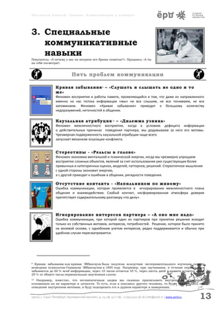 Аболмасов Алексей. Тренинг «Коммуникация в команде»




3. Специальные
   коммуникативные
   навыки
Покупатель: «А почему у вас на витрине все брюки помятые?». Продавец: «А ты
на себя посмотри!»



                                Пять проблем коммуникации

                   Кривая забывания 9 – «Слушать и слышать не одно и то
                   же»
                   Феномен восприятия и работы памяти, проявляющийся в том, что даже из направленного
                   именно на нас потока информации «мы» не все слышим, не все понимаем, не все
                   запоминаем. Феномен «Кривая забывания» приводит к большому количеству
                   недоразумений, неточностей в общении.

                   Каузальная атрибуция 10 – «Дилемма узника»
                   Феномен межличностного восприятия, когда в условиях дефицита информации
                   о действительных причинах поведения партнера, мы додумываем за него его мотивы.
                   Чрезмерная подверженность каузальной атрибуции чаще всего
                   запускает механизм эскалации конфликта.


                   Стереотипы - «Рельсы в голове»
                   Феномен экономии ментальной и психической энергии, когда мы чрезмерно упрощаем
                   восприятие сложных объектов, явлений за счет использования уже существующих более
                   привычных и категоричных оценок, моделей, паттернов, решений. Стереотипное мышление
                   с одной стороны экономит энергию,
                   а с другой приводит к ошибкам в общении, ригидности поведения.

                   Отсутствие контакта - «Напильником по живому»
                   Ошибка коммуникации, которая проявляется в игнорировании межличностного плана
                   общения и взаимодействии. Слабый контакт, несформированная атмосфера доверия
                   препятствует содержательному разговору «по делу».



                   Игнорирование интересов партнера – «А оно мне надо»
                   Ошибка коммуникации, при которой один из партнеров при принятии решения исходит
                   только из собственных мотивов, интересов, потребностей. Решение, которое было принято
                   на волевой основе, с однобоким учетом интересов, редко поддерживается и обычно при
                   удобном случае пересматривается.




9 Кривая забывания или кривая Эббингауза была получена вследствие экспериментального изучения памяти
немецким психологом Германом Эббингаузом в 1885 году. Например, при заучивании, в течение первого часа
забывается до 60 % всей информации, через 10 часов остается 35 %, через шесть дней в памяти остается около
20 % от общего числа первоначально выученных слогов.
10 Например, известно, что несимпатичным людям мы склонны приписывать внутреннюю атрибуцию,
основанную на их характере и личности. То есть, если я опасаюсь другого человека, то будут приписывать его
поведение внутренним мотивам, и буду подозревать его в дурном характере и намерениях.


197101, г. Санкт-Петербург, Кронверкский проспект, д. 23, оф. 32 | т./ф.: +7 (911) 922 36 26 | info@yord.ru | www.yord.ru   13
 