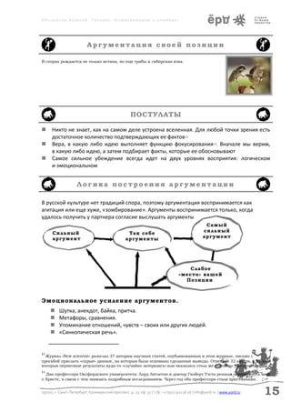 Аболмасов Алексей. Тренинг «Коммуникация в команде»




                           Аргументация своей позиции

В спорах рождается не только истина, но еще грибы и сибирская язва.




                                                      ПОСТУЛАТЫ

     Никто не знает, как на самом деле устроена вселенная. Для любой точки зрения есть
      достаточное количество подтверждающих ее фактов12
     Вера, в какую либо идею выполняет функцию фокусирования13. Вначале мы верим,
      в какую либо идею, а затем подбирает факты, которые ее обосновывают
     Самое сильное убеждение всегда идет на двух уровнях восприятия: логическом
      и эмоциональном


                     Логика построения аргументации

В русской культуре нет традиций спора, поэтому аргументация воспринимается как
агитация или еще хуже, «зомбирование». Аргументы воспринимается только, когда
удалось получить у партнера согласие выслушать аргументы
                                                                                                   Самый
      Сильный                                       Так себе                                      сильный
      аргумент                                     аргументы                                      аргумент




                                                                                       Слабое
                                                                                   «место» вашей
                                                                                     Позиции



Эмоциональное усиление аргументов.
         Шутка, анекдот, байка, притча.
         Метафоры, сравнения.
         Упоминание отношений, чувств – своих или других людей.
         «Синкопическая речь».


12
  Журнал «New scientist» разослал 37 авторам научных статей, опубликованных в этом журнале, письмо с
просьбой прислать «сырые» данные, на которых были основаны сделанные выводы. Ответили 32 автора, у 21 из
которых первичные результаты куда-то «случайно затерялись» или оказались столь же случайно уничтоженными.
13
  Два профессора Оксфордского университета: Лорд Литлетон и доктор Гилберт Уэста решили опровергнуть миф
о Христе, в связи с чем занялись подробным исследованием. Через год оба профессора стали христианами.


197101, г. Санкт-Петербург, Кронверкский проспект, д. 23, оф. 32 | т./ф.: +7 (911) 922 36 26 | info@yord.ru | www.yord.ru   15
 