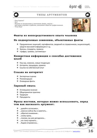 Аболмасов Алексей. Тренинг «Коммуникация в команде»




                                         ТИПЫ АРГУМЕНТОВ

- Пить будешь?
- Нет!
- Водочка из холодильника в запотевшие рюмки, закуска –
  хрустящие огурчики и грибочки, изысканное общество профессионалов.
- Тогда буду!




Факты из непосредственного опыта человека

Не подвергаемые сомнению, объективные факты
      Предъявление лицензий, сертификатов, сведений из справочников, энциклопедий,
       средств массовой информации и т.д.
      Законы, стандарты, правила
      «Цифры, граммы, сантиметры»

Конкретная информация о способах достижени я
целей
      Ноу-хау, новинки, новые тенденции
      Алгоритм, процедура, правила
      Ссылка на собственный опыт

Ссылка на авторитет
      Экспертные оценки
      Рекомендации
      Очевидные факты

Здравый смысл
         Устоявшиеся мнения
         Общепринятая практика
         Традиции
         Прецеденты

Фразы мостики, которые можно использовать, перед
тем как высказать аргумент:
         …давайте согласимся…
         …именно сейчас бы и заметить…
         …обратите внимание…
         …скажу сразу…
         …похоже, вы уже догадались…
         …не стану скрывать…
         …будем откровенны…



197101, г. Санкт-Петербург, Кронверкский проспект, д. 23, оф. 32 | т./ф.: +7 (911) 922 36 26 | info@yord.ru | www.yord.ru   16
 