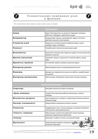 Аболмасов Алексей. Тренинг «Коммуникация в команде»




                       Созидательные командные роли
                                 и функции

Все люди разные сверху донизу, справа налево, вдоль и поперек.



                                                         Основные
Лидер                                                    Берет ответственность за результат. Приводит команду в
                                                         действие, побуждает к движению вперед.
Координатор                                              Координирует процесс, распределяет задачи. Согласует
                                                         действия, мнения и точки зрения.
Генератор идей                                           Предлагает способы решения проблем (задач), новые
                                                         подходы, идеи, инновации.
Технолог                                                 Разрабатывает технологии реализации идей.

Исполнитель                                              Выполняет поставленную перед ним задачу в точно указанном
                                                         объеме и качестве.
Критик (аналитик)                                        Оценивает процесс, результаты и способы работы, новые
                                                         идеи.
Хранитель времени                                        Отслеживает время в процессе решения задачи.

Контролер рисков                                         Минимизирует риски в командной деятельности.

Финишер                                                  Доводит до совершенства результаты работы, прорабатывает
                                                         все детали.
Контролер дисциплины                                     Обеспечивает соблюдение норм всеми членами команды.



                                                 Дополнительные
Секретарь                                                Фиксирует результаты работы команды.

«Душа команды»                                           Создает благоприятную рабочую обстановку, климат в
                                                         команде.
Изыскатель ресурсов                                      Ищет возможности, ресурсы и средства достижения целей во
                                                         внешней среде.
Эксперт (специалист)                                     Предоставляет уникальные знания и навыки.

Тонизатор                                                Поддерживает тонус членов команды в ситуациях утомления
                                                         или высокого темпа деятельности.
«Совесть» команды                                        Обеспечивает соответствие действий членов команды
                                                         морально-нравственным ценностям.
«Сенсор»                                                 Фиксирует «слабые сигналы» во внешней среде.

Прогнозист                                               Предсказывает развитие ситуации и возможные последствия
                                                         решений и действий.



197101, г. Санкт-Петербург, Кронверкский проспект, д. 23, оф. 32 | т./ф.: +7 (911) 922 36 26 | info@yord.ru | www.yord.ru   19
 