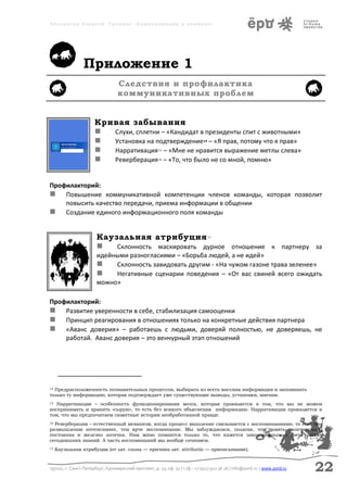 Аболмасов Алексей. Тренинг «Коммуникация в команде»




                 Приложение 1
                                  Следствия и профилактика
                                  коммуникативных проблем


                       Кривая забывания
                         Слухи, сплетни – «Кандидат в президенты спит с животными»
                         Установка на подтверждение – «Я прав, потому что я прав»
                                                                              14


                         Нарративация – «Мне не нравится выражение метлы слева»
                                                       15


                         Реверберация – «То, что было не со мной, помню»
                                                       16




Профилакторий:
 Повышение коммуникативной компетенции членов команды, которая позволит
    повысить качество передачи, приема информации в общении
 Создание единого информационного поля команды


                        Каузальная атрибуция                                       17


                           Склонность маскировать дурное отношение к партнеру за
                        идейными разногласиями – «Борьба людей, а не идей»
                            Склонность завидовать другим - «На чужом газоне трава зеленее»
                            Негативные сценарии поведения – «От вас свиней всего ожидать
                        можно»

Профилакторий:
 Развитие уверенности в себе, стабилизация самооценки
 Принцип реагирования в отношениях только на конкретные действия партнера
 «Аванс доверия» – работаешь с людьми, доверяй полностью, не доверяешь, не
    работай. Аванс доверия – это венчурный этап отношений




14Предрасположенность познавательных процессов, выбирать из всего массива информации и запоминать
только ту информацию, которая подтверждает уже существующие выводы, установки, мнения.
15 Нарративация – особенность функционирования мозга, которая проявляется в том, что мы не можем
воспринимать и хранить «сырую», то есть без всякого объяснения информацию. Нарративация проявляется в
том, что мы предпочитаем сюжетные истории необработанной правде.
16Реверберация – естественный механизм, когда процесс мышление связывается с воспоминаниями, то есть чем
размышления интенсивнее, тем ярче воспоминание. Мы заблуждаемся, полагая, что память окончательна,
постоянна и железно логична. Нам живо помнится только то, что кажется закономерным в свете наших
сегодняшних знаний. А часть воспоминаний мы вообще сочиняем.
17   Каузальная атрибуция (от лат. causa — причина лат. attributio — приписывание).



197101, г. Санкт-Петербург, Кронверкский проспект, д. 23, оф. 32 | т./ф.: +7 (911) 922 36 26 | info@yord.ru | www.yord.ru   22
 