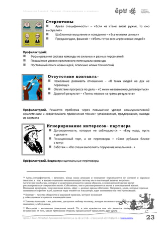 Аболмасов Алексей. Тренинг «Коммуникация в команде»




                         Стереотипы
                            Ареал специфичность – «Если на стене висит ружье, то оно
                                                                      18


                         выстрелит»
                              Шаблонное мышление и поведение – «Все мужики свиньи»
                              Предрассудки, фашизм – «Убить готов всех агрессивных людей»



Профилакторий:
 Формирование состава команды из сильных и разных персонажей
 Повышение уровня креативного потенциала команды
 Постоянный поиск новых идей, освоение новых технологий


                           Отсутствие контакта                                   19


                            Нежелание развивать отношения – «Я таких людей на дух не
                                 переношу»
                            Отсутствие прогресса по делу – «С ними невозможно договориться»
                            Дорогой результат – «Тонны нервов на грамм результата»



Профилакторий. Решается проблема через повышение уровня коммуникативной
компетенции и сознательного применения техник20 установления, поддержания, выхода
из контакта

                          Игнорирование интересов партнера                                  21


                            Договоренности, которые не соблюдаются – «Ему надо, пусть
                              и делает»
                             Позиционный торг, а не переговоры – «Своя рубашка ближе
                              к телу»
                             Саботаж – «Не спеши выполнять поручение начальника…»


Профилакторий. Ведем принципиальные переговоры



18 Ареал-специфичность – феномен, когда наша реакция и поведение определяются не логикой и здравым
смыслом, а тем, в какую социально-эмоциональную систему мы в настоящий момент встроены.
Логические проблемы, которые в аудитории решаются одним образом, в повседневной жизни могут
рассматриваться совершенно иначе. Собственно, они и рассматриваются иначе в повседневной жизни.
Школьная аудитория, повседневная жизнь, офис — разные ареалы обитания. Например, люди, которые пришли
заниматься в фитнес клуб, проехав пару этажей на эскалаторе, идут заниматься на степ-тренажерах.
19Контакт – чувство общности и взаимной приязни, которое возникает
у собеседников в процессе взаимодействия.
20Техника контакта - это действие, доступное любому человеку, которое вызывает чувство подсознательной
симпатии у собеседника.
21 Интересы – мотивация поведения людей. То, в чем нуждается или что является ценным для человека,
независимо от того, какие требования стороны предполагают предъявить друг другу.


197101, г. Санкт-Петербург, Кронверкский проспект, д. 23, оф. 32 | т./ф.: +7 (911) 922 36 26 | info@yord.ru | www.yord.ru   23
 