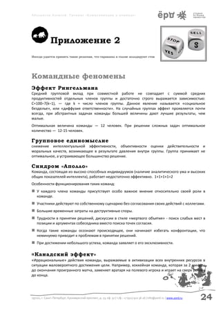 Аболмасов Алексей. Тренинг «Коммуникация в команде»




               Приложение 2
Иногда удается принять такие решения, что тараканы в голове аплодируют стоя




Командные феномены
Эффект Рингельмана
Средний групповой вклад при совместной работе не совпадает с суммой средних
продуктивностей отдельных членов группы и достаточно строго выражается зависимостью:
С=100–7(k–1), — где k = число членов группы. Данное явление называется «социальное
безделье», или «диффузия ответственности». На случайных группах эффект проявляется почти
всегда, при абстрактных задачах команды большей величины дают лучшие результаты, чем
малые.
Оптимальная величина команды — 12 человек. При решении сложных задач оптимальное
количество — 12-15 человек.

Групповое единомыслие
снижение интеллектуальной эффективности, объективности оценки действительности и
моральных качеств, возникающее в результате давления внутри группы. Группа принимает не
оптимальное, а устраивающее большинство решение.

Синдром «Аполло»
Команда, состоящая из высоко способных индивидуумов (наличие аналитического ума и высоких
общих показателей интеллекта), работает недостаточно эффективно. 1+1+1+1=2
Особенности функционирования таких команд:
 У каждого члена команды присутствует особо важное мнение относительно своей роли в
    команде.
 Участники действуют по собственному сценарию без согласования своих действий с коллегами.
 Большие временные затраты на деструктивные споры.
 Трудности в принятии решений, дискуссии в стиле «мертвого объятия» - поиск слабых мест в
    позиции и аргументах собеседника вместо поиска точек согласия.
 Когда такие команды осознают происходящее, они начинают избегать конфронтации, что
    неминуемо приводит к проблемам в принятии решений.
 При достижении небольшого успеха, команда заявляет о его эксклюзивности.

« Канадский                    эффект»
«Иррациональные» действия команды, выражаемые в активизации всех внутренних ресурсов в
ситуации маловероятного достижения цели. Например, хоккейная команда, которая за 2 минуты
до окончания проигранного матча, заменяет вратаря на полевого игрока и играет на сверх усилии
до конца.




197101, г. Санкт-Петербург, Кронверкский проспект, д. 23, оф. 32 | т./ф.: +7 (911) 922 36 26 | info@yord.ru | www.yord.ru   24
 