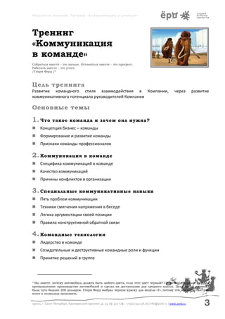 Аболмасов Алексей. Тренинг «Коммуникация в команде»




Тренинг
«Коммуникация
в команде»
Собраться вместе - это начало. Оставаться вместе - это прогресс.
Работать вместе - это успех
/Генри Форд /4



Цель тренинга
Развитие командного стиля взаимодействия в Компании,                                                            через       развитие
коммуникативного потенциала руководителей Компании

Основные темы

1. Что         такое команда и зачем она нужна?
     Концепция бизнес – команды
     Формирование и развитие команды
     Признаки команды профессионалов

2. Коммуникация                         в команде
     Специфика коммуникаций в команде
     Качество коммуникаций
     Причины конфликтов в организации

3. Специальные                      коммуникативные навыки
     Пять проблем коммуникации
     Техники смягчения напряжения в беседе
     Логика аргументации своей позиции
     Правила конструктивной обратной связи

4. Командные                     технологии
     Лидерство в команде
     Созидательные и деструктивные командные роли и функции
     Принятие решений в группе




4Вы знаете, почему автомобиль должен быть любого цвета, если этот цвет черный? Генри Форд первым наладил
промышленное производство автомобилей и сделал их доступными для среднего класса. Цена одной машины
была чуть больше 200 долларов. Генри Форд выбрал черную краску для модели «Т», потому что она сохла быстрее
всего и позволяла экономить.


197101, г. Санкт-Петербург, Кронверкский проспект, д. 23, оф. 32 | т./ф.: +7 (911) 922 36 26 | info@yord.ru | www.yord.ru        3
 