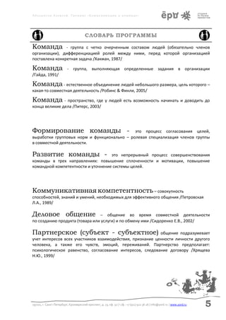 Аболмасов Алексей. Тренинг «Коммуникация в команде»




                                         СЛОВАРЬ ПРОГРАММЫ

Команда         - группа с четко очерченным составом людей (обязательно членов
организации), дифференциацией ролей между ними, перед которой организацией
поставлена конкретная задача /Хакман, 1987/

Команда                    - группа, выполняющая определенные задания в организации
/Гайда, 1991/

Команда - естественное объединение людей небольшого размера, цель которого –
какая-то совместная деятельность /Робинс & Финли, 2005/

Команда - пространство, где у людей есть возможность начинать и доводить до
конца великие дела /Питерс, 2003/




Формирование команды -                       это процесс согласования целей,
выработки групповых норм и функционально – ролевая специализация членов группы
в совместной деятельности.

Развитие команды -                  это непрерывный процесс совершенствования
команды в трех направлениях: повышение сплоченности и мотивации, повышение
командной компетентности и уточнение системы целей.




Коммуникативная компетентность – совокупность
способностей, знаний и умений, необходимых для эффективного общения /Петровская
Л.А., 1989/

Деловое общение                 – общение во время совместной деятельности
по созданию продукта (товара или услуги) и по обмену ими /Сидоренко Е.В., 2002/

Партнерское (субъект - субъектное)                         общение подразумевает
учет интересов всех участников взаимодействия, признание ценности личности другого
человека, а также его чувств, эмоций, переживаний. Партнерство предполагает:
психологическое равенство, согласование интересов, следование договору /Хрящева
Н.Ю., 1999/




197101, г. Санкт-Петербург, Кронверкский проспект, д. 23, оф. 32 | т./ф.: +7 (911) 922 36 26 | info@yord.ru | www.yord.ru   5
 