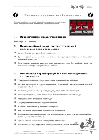 Аболмасов Алексей. Тренинг «Коммуникация в команде»




                  Признаки команды профессионалов

Корпоративный дух – это самый младший из сотрудников, который стирает
носки начальникам отделов, а директорам считает дни до пенсии




1.        Ограниченное число участников
Максимум 15-17 человек

2.        Наличие общей цели, соответствующей
          интересам всех участников
     Цель амбициозна и протяжённа во времени
     Стратегическая цель известна всем членам команды, принимается ими и является
      командной ценностью
     Всем членам команды известен план достижения цели (по крайней мере, на
      ближайшем этапе) и их персональные задачи



3.        Отношения характеризуются высоким уровнем
          сплоченности
     Объединение на основе общих ценностей и принятия целей команды
     Высокая мотивация и удовлетворенность, позитивный эмоциональный настрой
      от совместной работы
     Симпатия, уважение и доверие друг к другу, открытость коммуникаций
     Четкая граница «мы / они», осознание и принятие статуса члена команды
     Иррациональное отношение к команде
     Общие разделяемые всеми нормы и правила
     Установка на взаимное усиление и поддержку
     Конструктивное разрешение возникающих конфликтов
     Акцент командного внимания на том, что происходит, а не на поиске виновных («Что
      делать?», а не «Кто виноват»?)
     Единый словарь, понимание «с полуслова, полувзгляда»
     Развитый фольклор, мифология, командные легенды, сленг, символика



197101, г. Санкт-Петербург, Кронверкский проспект, д. 23, оф. 32 | т./ф.: +7 (911) 922 36 26 | info@yord.ru | www.yord.ru   7
 
