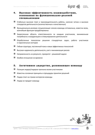 Аболмасов Алексей. Тренинг «Коммуникация в команде»




4.        Высокая эффективность взаимодействия,
          основанная на функционально-ролевой
          специализации
     Стабильно высокие темп и производительность работы, наличие четких и высоких
      стандартов деятельности (количественных и качественных)
     Функционально-ролевая специализация членов команды оптимальна, известна всем,
      важнейшие функции продублированы
     Закрепленная область ответственности за каждым участником, минимальная
      потребность в координации и стимулировании деятельности
     Отработанные технологии                        решения           стандартных            задач,       работа           участников
      в параллельных контурах
     Гибкая структура, постоянный поиск новых эффективных технологий
     Высокая надежность деятельности, учет и минимизация рисков
     Направленность на результат, приоритет - решаемой задаче
     Особое отношение ко времени



5.        Легитимное лидерство, развивающее команду
     Позиция лидера/лидеров признана всеми участниками
     Известны основные принципы и процедуры принятия решений
     Лидер стоит на страже интересов команды
     Лидер не предает команду




197101, г. Санкт-Петербург, Кронверкский проспект, д. 23, оф. 32 | т./ф.: +7 (911) 922 36 26 | info@yord.ru | www.yord.ru          8
 
