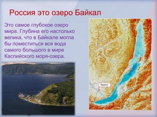 Россия это озеро Байкал
Это самое глубокое озеро
мира. Глубина его настолько
велика, что в Байкале могла
бы поместиться вся вода
самого большого в мире
Каспийского моря-озера.
 