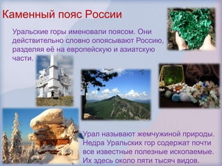 Каменный пояс России
 Уральские горы именовали поясом. Они
 действительно словно опоясывают Россию,
 разделяя еѐ на европейскую и азиатскую
 части.




                   Урал называют жемчужиной природы.
                   Недра Уральских гор содержат почти
                   все известные полезные ископаемые.
                   Их здесь около пяти тысяч видов.
 