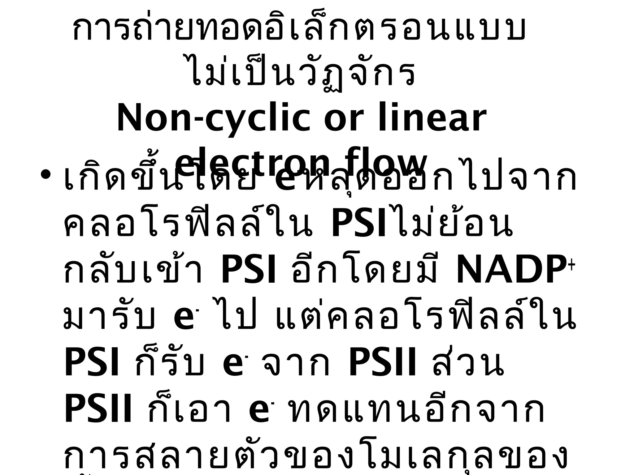 การถ่ายทอดอิเ ล็ก ตรอนแบบ
           ไม่เ ป็น วัฏ จัก ร
     Non-cyclic or linear
           electron flow
• เกิด ขึ้น โดย e-หลุด ออกไปจาก
 คลอโรฟิล ล์ใ น PSIไม่ย ้อ น
 กลับ เข้า PSI อีก โดยมี NADP+
 มารับ e- ไป แต่ค ลอโรฟิล ล์ใ น
 PSI ก็ร ับ e- จาก PSII ส่ว น
 PSII ก็เ อา e- ทดแทนอีก จาก
 การสลายตัว ของโมเลกุล ของ
 