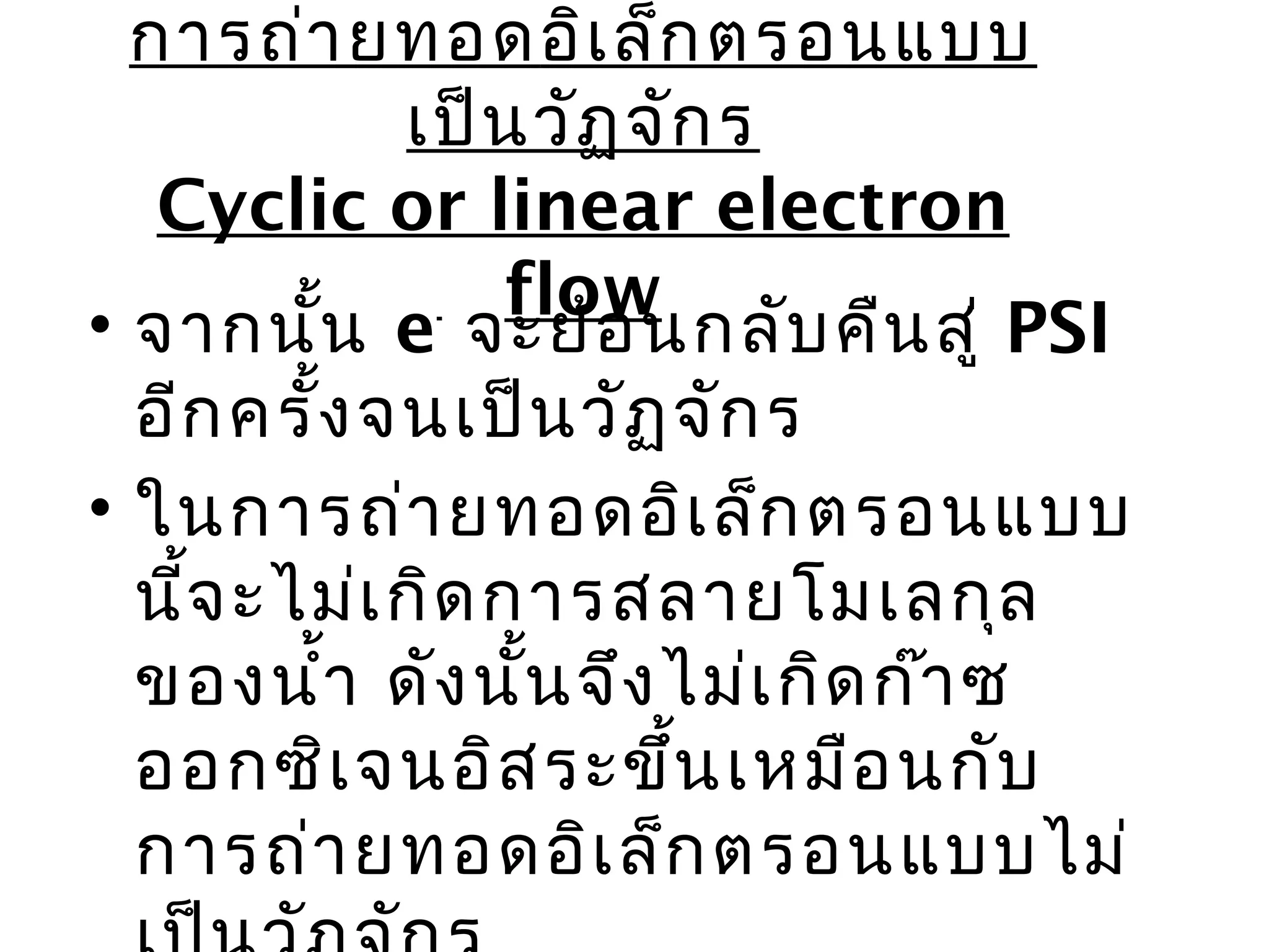 การถ่า ยทอดอิเ ล็ก ตรอนแบบ
             เป็น วัฏ จัก ร
   Cyclic or linear electron
                 flow
• จากนั้น e จะย้อ นกลับ คืน สู่ PSI
               -

  อีก ครั้ง จนเป็น วัฏ จัก ร
• ในการถ่า ยทอดอิเ ล็ก ตรอนแบบ
  นี้จ ะไม่เ กิด การสลายโมเลกุล
  ของนำ้า ดัง นั้น จึง ไม่เ กิด ก๊า ซ
  ออกซิเ จนอิส ระขึ้น เหมือ นกับ
  การถ่า ยทอดอิเ ล็ก ตรอนแบบไม่
 