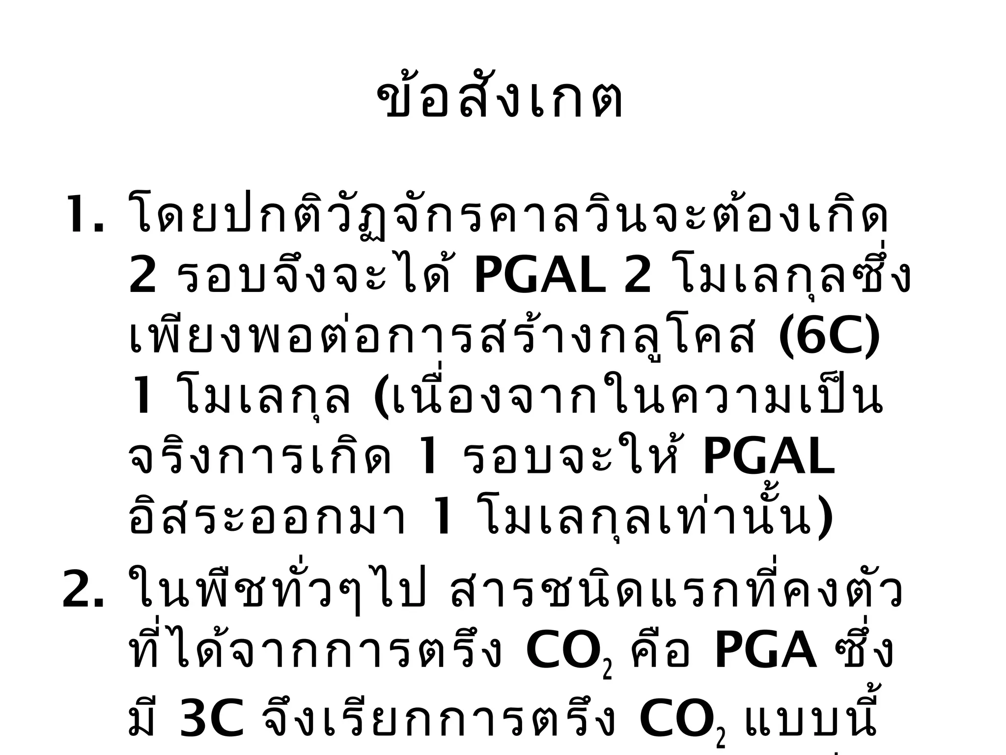 ข้อ สัง เกต
1. โดยปกติว ัฏ จัก รคำลวิน จะต้อ งเกิด
   2 รอบจึง จะได้ PGAL 2 โมเลกุล ซึ่ง
   เพีย งพอต่อ กำรสร้ำ งกลูโ คส (6C)
   1 โมเลกุล (เนื่อ งจำกในควำมเป็น
   จริง กำรเกิด 1 รอบจะให้ PGAL
   อิส ระออกมำ 1 โมเลกุล เท่ำ นั้น )
2. ในพืช ทั่ว ๆไป สำรชนิด แรกที่ค งตัว
   ที่ไ ด้จ ำกกำรตรึง CO2 คือ PGA ซึ่ง
   มี 3C จึง เรีย กกำรตรึง CO2 แบบนี้
 