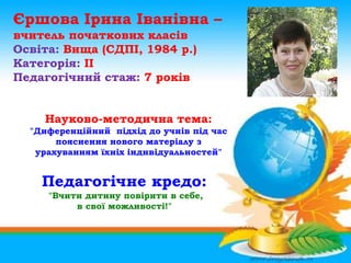 Єршова Ірина Іванівна –
вчитель початкових класів
Освіта: Вища (СДПІ, 1984 р.)
Категорія: ІІ
Педагогічний стаж: 7 років


    Науково-методична тема:
  "Диференційний підхід до учнів під час
       пояснення нового матеріалу з
   урахуванням їхніх індивідуальностей"


    Педагогічне кредо:
     "Вчити дитину повірити в себе,
          в свої можливості!"
 