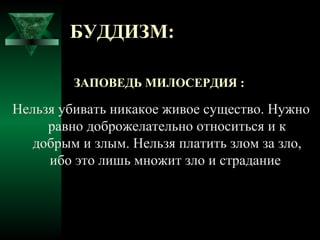 БУДДИЗМ:

         ЗАПОВЕДЬ МИЛОСЕРДИЯ :

Нельзя убивать никакое живое существо. Нужно
     равно доброжелательно относиться и к
   добрым и злым. Нельзя платить злом за зло,
     ибо это лишь множит зло и страдание
 
