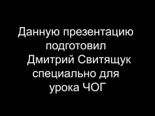 Данную презентацию
    подготовил
 Дмитрий Свитящук
  специально для
     урока ЧОГ
 