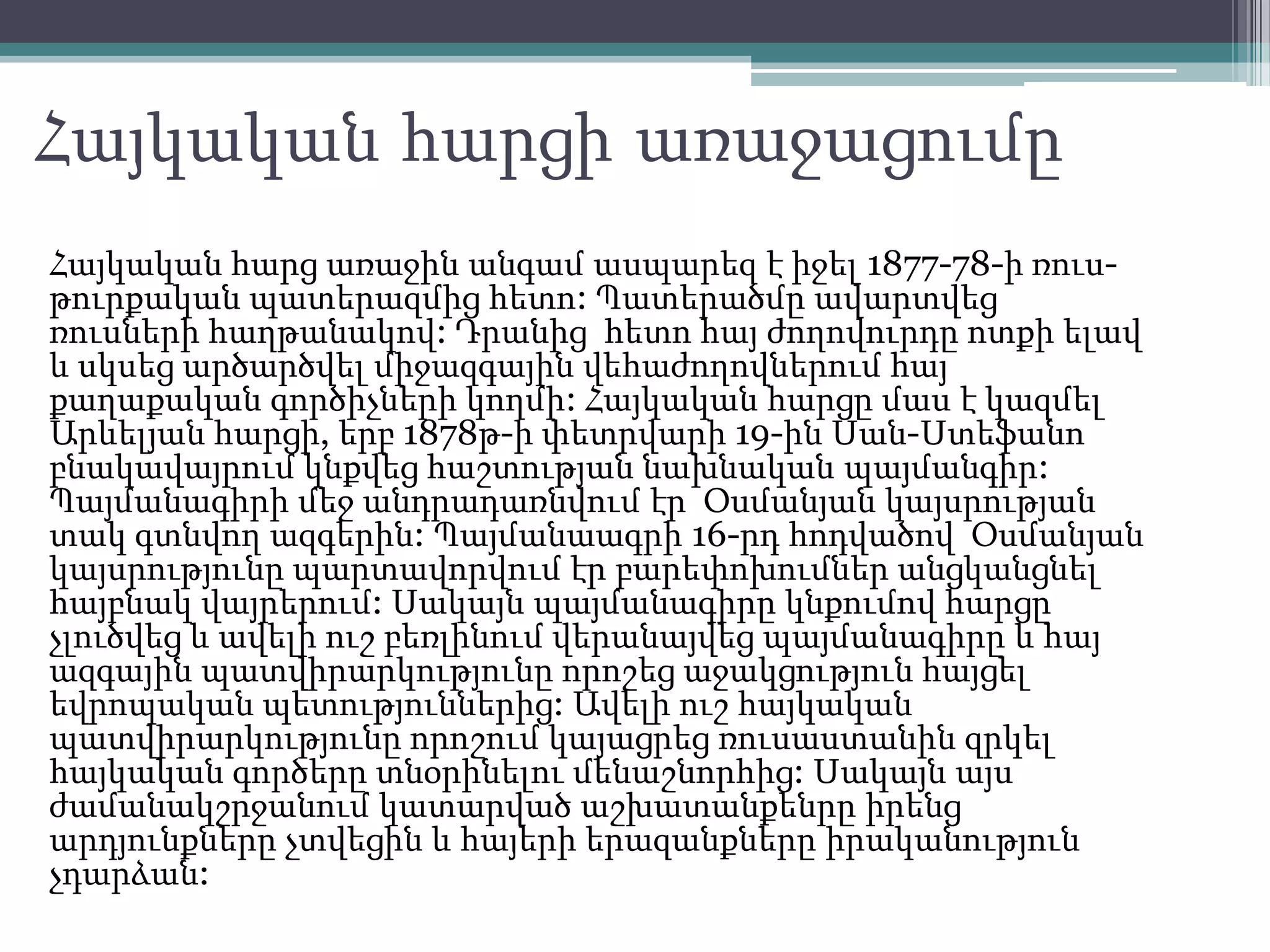Հայկական հարցի առաջացումը
Հայկական հարց առաջին անգամ ասպարեզ է իջել 1877-78-ի ռուս-
թուրքական պատերազմից հետո: Պատերածմը ավարտվեց
ռուսների հաղթանակով: Դրանից հետո հայ ժողովուրդը ոտքի ելավ
և սկսեց արծարծվել միջազգային վեհաժողովներում հայ
քաղաքական գործիչների կողմի: Հայկական հարցը մաս է կազմել
Արևելյան հարցի, երբ 1878թ-ի փետրվարի 19-ին Սան-Ստեֆանո
բնակավայրում կնքվեց հաշտության նախնական պայմանգիր:
Պայմանագիրի մեջ անդրադառնվում էր Օսմանյան կայսրության
տակ գտնվող ազգերին: Պայմանաագրի 16-րդ հոդվածով Օսմանյան
կայսրությունը պարտավորվում էր բարեփոխումներ անցկանցնել
հայբնակ վայրերում: Սակայն պայմանագիրը կնքումով հարցը
չլուծվեց և ավելի ուշ բեռլինում վերանայվեց պայմանագիրը և հայ
ազգային պատվիրարկությունը որոշեց աջակցություն հայցել
եվրոպական պետություններից: Ավելի ուշ հայկական
պատվիրարկությունը որոշում կայացրեց ռուսաստանին զրկել
հայկական գործերը տնօրինելու մենաշնորհից: Սակայն այս
ժամանակշրջանում կատարված աշխատանքենրը իրենց
արդյունքները չտվեցին և հայերի երազանքները իրականություն
չդարձան:
 