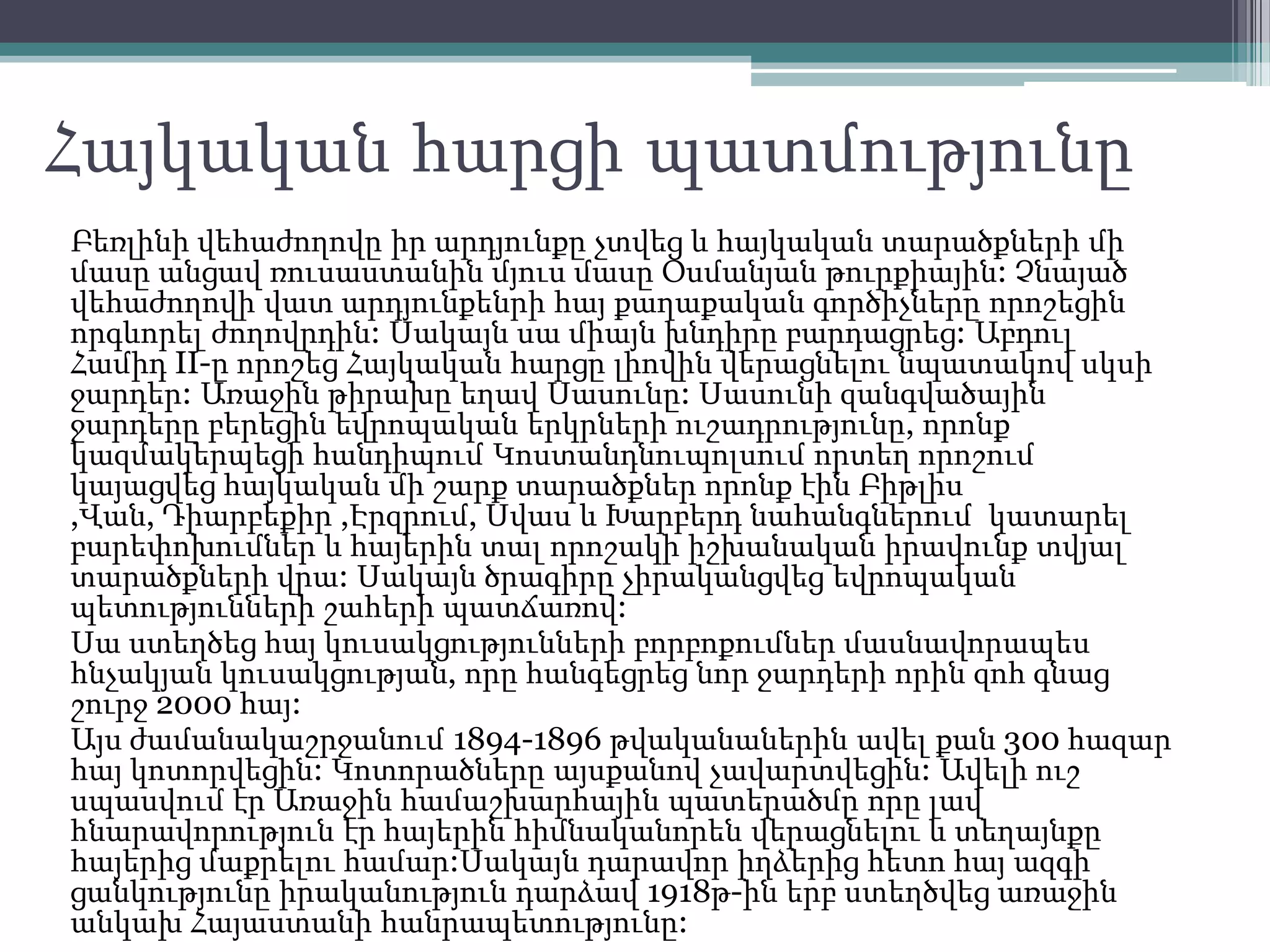 Հայկական հարցի պատմությունը
Բեռլինի վեհաժողովը իր արդյունքը չտվեց և հայկական տարածքների մի
մասը անցավ ռուսաստանին մյուս մասը Օսմանյան թուրքիային: Չնայած
վեհաժողովի վատ արդյունքենրի հայ քաղաքական գործիչները որոշեցին
որգևորել ժողովրդին: Սակայն սա միայն խնդիրը բարդացրեց: Աբդուլ
Համիդ II-ը որոշեց Հայկական հարցը լիովին վերացնելու նպատակով սկսի
ջարդեր: Առաջին թիրախը եղավ Սասունը: Սասունի զանգվածային
ջարդերը բերեցին եվրոպական երկրների ուշադրությունը, որոնք
կազմակերպեցի հանդիպում Կոստանդնուպոլսում որտեղ որոշում
կայացվեց հայկական մի շարք տարածքներ որոնք էին Բիթլիս
,Վան, Դիարբեքիր ,Էրզրում, Սվաս և Խարբերդ նահանգներում կատարել
բարեփոխումներ և հայերին տալ որոշակի իշխանական իրավունք տվյալ
տարածքների վրա: Սակայն ծրագիրը չիրականցվեց եվրոպական
պետությունների շահերի պատճառով:
Սա ստեղծեց հայ կուսակցությունների բորբոքումներ մասնավորապես
հնչակյան կուսակցության, որը հանգեցրեց նոր ջարդերի որին զոհ գնաց
շուրջ 2000 հայ:
Այս ժամանակաշրջանում 1894-1896 թվականաներին ավել քան 300 հազար
հայ կոտորվեցին: Կոտորածները այսքանով չավարտվեցին: Ավելի ուշ
սպասվում էր Առաջին համաշխարհային պատերածմը որը լավ
հնարավորություն էր հայերին հիմնականորեն վերացնելու և տեղայնքը
հայերից մաքրելու համար:Սակայն դարավոր իղձերից հետո հայ ազգի
ցանկությունը իրականություն դարձավ 1918թ-ին երբ ստեղծվեց առաջին
անկախ Հայաստանի հանրապետությունը:
 