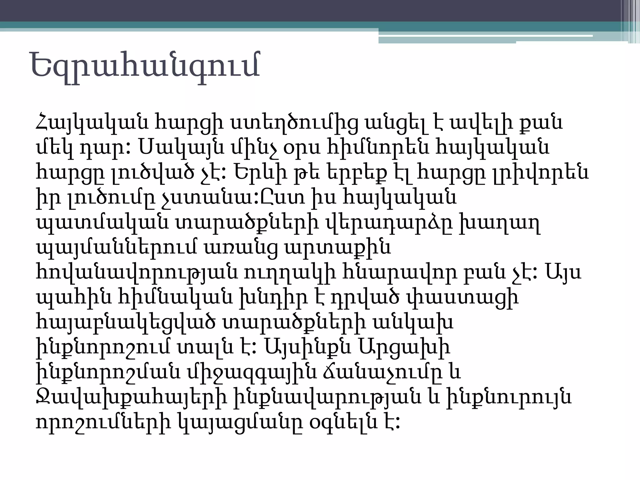 Եզրահանգում
Հայկական հարցի ստեղծումից անցել է ավելի քան
մեկ դար: Սակայն մինչ օրս հիմնորեն հայկական
հարցը լուծված չէ: Երևի թե երբեք էլ հարցը լրիվորեն
իր լուծումը չստանա:Ըստ իս հայկական
պատմական տարածքների վերադարձը խաղաղ
պայմաններում առանց արտաքին
հովանավորության ուղղակի հնարավոր բան չէ: Այս
պահին հիմնական խնդիր է դրված փաստացի
հայաբնակեցված տարածքների անկախ
ինքնորոշում տալն է: Այսինքն Արցախի
ինքնորոշման միջազգային ճանաչումը և
Ջավախքահայերի ինքնավարության և ինքնուրույն
որոշումների կայացմանը օգնելն է:
 
