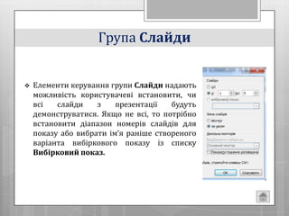 Група Слайди


   Елементи керування групи Слайди надають
    можливість користувачеві встановити, чи
    всі   слайди    з    презентації   будуть
    демонструватися. Якщо не всі, то потрібно
    встановити діапазон номерів слайдів для
    показу або вибрати ім’я раніше створеного
    варіанта вибіркового показу із списку
    Вибірковий показ.
 