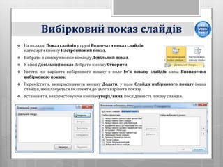 Вибірковий показ слайдів
   На вкладці Показ слайдів у групі Розпочати показ слайдів
    натиснути кнопку Настроюваний показ.
   Вибрати в списку кнопки команду Довільний показ.
   У вікні Довільний показ Вибрати кнопку Створити
   Увести м’я варіанта вибіркового показу в поле Ім’я показу слайдів вікна Визначення
    вибіркового показу.
   Перемістити, використовуючи кнопку Додати, у поле Слайди вибіркового показу імена
    слайдів, які планується включити до цього варіанта показу.
   Установити, використовуючи кнопки уверх/вниз, послідовність показу слайдів.
 
