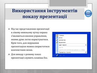 Використання інструментів
        показу презентації

   Під час представлення презентації
    в лівому нижньому кутку екрана
    з'являються кнопки управління,
    якими дуже легко користуватися.
    Крім того, для керування
    презентацією можна скористатися
    контекстним меню.
   Для виходу з режиму показ
    презентації служить клавіша Esc.
 