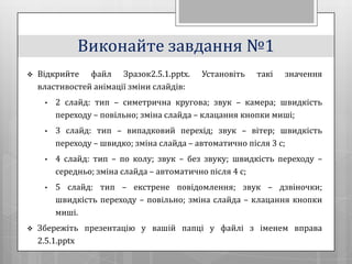 Виконайте завдання №1
   Відкрийте файл Зразок2.5.1.pptx.       Установіть   такі   значення
    властивостей анімації зміни слайдів:
     •   2 слайд: тип – симетрична кругова; звук – камера; швидкість
         переходу – повільно; зміна слайда – клацання кнопки миші;
     •   3 слайд: тип – випадковий перехід; звук – вітер; швидкість
         переходу – швидко; зміна слайда – автоматично після 3 с;
     •   4 слайд: тип – по колу; звук – без звуку; швидкість переходу –
         середньо; зміна слайда – автоматично після 4 с;
     •   5 слайд: тип – екстрене повідомлення; звук – дзвіночки;
         швидкість переходу – повільно; зміна слайда – клацання кнопки
         миші.
   Збережіть презентацію у вашій папці у файлі з іменем вправа
    2.5.1.pptx
 