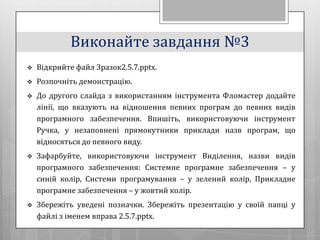 Виконайте завдання №3
   Відкрийте файл Зразок2.5.7.pptx.
   Розпочніть демонстрацію.
   До другого слайда з використанням інструмента Фломастер додайте
    лінії, що вказують на відношення певних програм до певних видів
    програмного забезпечення. Впишіть, використовуючи інструмент
    Ручка, у незаповнені прямокутники приклади назв програм, що
    відносяться до певного виду.
   Зафарбуйте, використовуючи інструмент Виділення, назви видів
    програмного забезпечення: Системне програмне забезпечення – у
    синій колір, Системи програмування – у зелений колір, Прикладне
    програмне забезпечення – у жовтий колір.
   Збережіть уведені позначки. Збережіть презентацію у своїй папці у
    файлі з іменем вправа 2.5.7.pptx.
 