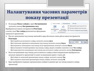 Налаштування часових параметрів
          показу презентації
   На вкладці Показ слайдів у групі Настроювання
    натисніть кнопку Настроювання часу.
Відобразиться панель інструментів Репетиція,
а потім у полі Час слайда розпочнеться фіксування
тривалості презентації.
 Під час записування часу показу виконайте одну або кілька таких дій на панелі інструментів
    Репетиція:
    •   Щоб перейти до наступного слайда, натисніть кнопку Далі.
    •   Щоб тимчасово припинити записування часу показу, натисніть кнопку Пауза.
    •   Щоб відновити записування часу показу після призупинення, натисніть кнопку Пауза.
    •   Щоб установити точний проміжок часу показу слайда, введіть потрібне значення в полі Час слайда.
    •   Щоб перезапустити записування часу показу для поточного слайда, натисніть кнопку Повторення.
   Після настроювання часу показу для останнього слайда у вікні повідомлення відобразиться
    загальна тривалість презентації та запит на виконання однієї з таких дій:
    •   Щоб зберегти записаний хронометраж показу слайдів, натисніть кнопку Так.
    •   Щоб скасувати записаний хронометраж показу слайдів, натисніть кнопку Ні.
   Буде відображено подання сортувальника слайдів із даними про час показу кожного слайда
    презентації
 