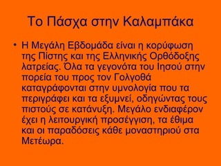 Το Πάσχα στην Καλαμπάκα
• Η Μεγάλη Εβδομάδα είναι η κορύφωση
  της Πίστης και της Ελληνικής Ορθόδοξης
  λατρείας. Όλα τα γεγονότα του Ιησού στην
  πορεία του προς τον Γολγοθά
  καταγράφονται στην υμνολογία που τα
  περιγράφει και τα εξυμνεί, οδηγώντας τους
  πιστούς σε κατάνυξη. Μεγάλο ενδιαφέρον
  έχει η λειτουργική προσέγγιση, τα έθιμα
  και οι παραδόσεις κάθε μοναστηριού στα
  Μετέωρα.
 
