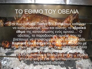 ΤΟ ΕΘΙΜΟ ΤΟΥ ΟΒΕΛΙΑ

Την Κυριακή του Πάσχα δεν διστάσαμε καθόλου
  να καθιερώσουμε, εδώ και αιώνες, το εβραϊκό
     έθιμο της κατανάλωσης ενός αρνιού… Ο
      οβελίας, το παραδοσιακό αρνάκι που το
  βλέπουμε να στριφογυρνάει στη σούβλα κάθε
  Κυριακή του Πάσχα και το’ χουμε συνδέσει με
 την εθνική μας παράδοση, δεν είναι τίποτε άλλο
   από μια εβραϊκή γιορτή που προσαρμόστηκε
 στα ελληνοχριστιανικά δεδομένα για να… γεμίσει
    το στομάχι μας μ’ ένα ακόμα παραδοσιακό
                λαχταριστό έδεσμα.
 
