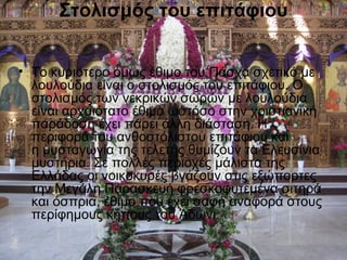 Στολισμός του επιτάφιου


• Το κυριότερο όμως έθιμο του Πάσχα σχετικό με
  λουλούδια είναι ο στολισμός του επιτάφιου. Ο
  στολισμός των νεκρικών σωρών με λουλούδια
  είναι αρχαιότατο έθιμο ωστόσο στην χριστιανική
  παράδοση έχει πάρει άλλη διάσταση. Η
  περιφορά του ανθοστόλιστου επιτάφιου και
  η μυσταγωγία της τελετής θυμίζουν τα Ελευσίνια
  μυστήρια. Σε πολλές περιοχές μάλιστα της
  Ελλάδας οι νοικοκυρές βγάζουν στις εξώπορτες
  την Μεγάλη Παρασκευή φρεσκοφυτεμένα σιτηρά
  και όσπρια, έθιμο που έχει σαφή αναφορά στους
  περίφημους κήπους του Άδωνι.
 