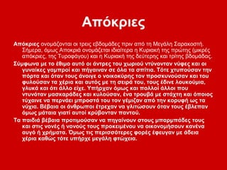 Απόκριες
Απόκριες ονομάζονται οι τρεις εβδομάδες πριν από τη Μεγάλη Σαρακοστή.
   Σήμερα, όμως Αποκριά ονομάζεται ιδιαίτερα η Κυριακή της πρώτης (μικρές
   απόκριες, της Τυροφάγου) και η Κυριακή της δεύτερης και τρίτης βδομάδας.
Σύμφωνα με το έθιμο αυτό οι άντρες του χωριού ντύνονταν νύφες και οι
   γυναίκες γαμπροί και πήγαιναν σε όλα τα σπίτια. Τότε χτυπούσαν την
   πόρτα και όταν τους άνοιγε ο νοικοκύρης τον προσκυνούσαν και του
   φυλούσαν τα χέρια και αυτός με τη σειρά του, τους έδινε λουκούμια,
   γλυκά και ότι άλλο είχε. Υπήρχαν όμως και πολλοί άλλοι που
   ντυνόταν μασκαράδες και κυλούσαν, ένα τρουβά με στάχτη και όποιος
   τύχαινε να περνάει μπροστά του τον γέμιζαν από την κορυφή ως τα
   νύχια. Βέβαια οι άνθρωποι έτρεχαν να γλιτώσουν όταν τους έβλεπαν
   όμως μάταια γιατί αυτοί κρύβονταν παντού.
Τα παιδιά βέβαια προτιμούσαν να πηγαίνουν στους μπαρμπάδες τους
   και στις νονές ή νονούς τους προκειμένου να οικονομήσουν κανένα
   αυγό ή χρήματα. Όμως τις περισσότερες φορές έφευγαν με άδεια
   χέρια καθώς τότε υπήρχε μεγάλη φτώχεια.
 