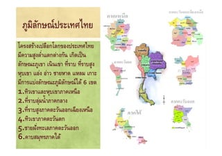 ภูมิลกษณ์ประเทศไทย
       ั
โครงสร้างเปลือกโลกของประเทศไทย
มีความสูงตําแตกต่างกัน เกิดเป็ น
             *
ลักษณะภูเขา เนิ นเขา ที*ราบ ที*ราบสูง
หุบเขา แอ่ง อ่าว ชายหาด แหลม เกาะ
มีการแบ่งลักษณะภูมิลกษณ์ได้ 6 เขต
                      ั
1.ทิวเขาและหุบเขาภาคเหนื อ
2.ที*ราบลุมนํ& าภาคกลาง
           ่
3.ที*ราบสูงภาคตะวันออกเฉี ยงเหนื อ
4.ทิวเขาภาคตะวันตก
5.ชายฝังทะเลภาคตะวันออก
         *
6.คาบสมุทรภาคใต้
 