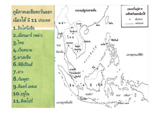 ภูมิภาคเอเชียตะวันออก
เฉี ยงใต้ มี 11 ประเทศ
1.อินโดนี เซีย
2.เมียนมาร์ (พม่า)
3.ไทย
4.เวียดนาม
5.มาเลเซีย
6.ฟิ ลิปปิ นส์
7.ลาว
8.กัมพูชา
9.ติมอร์-เลสเต
10.บรูไน
11.สิงคโปร์
 