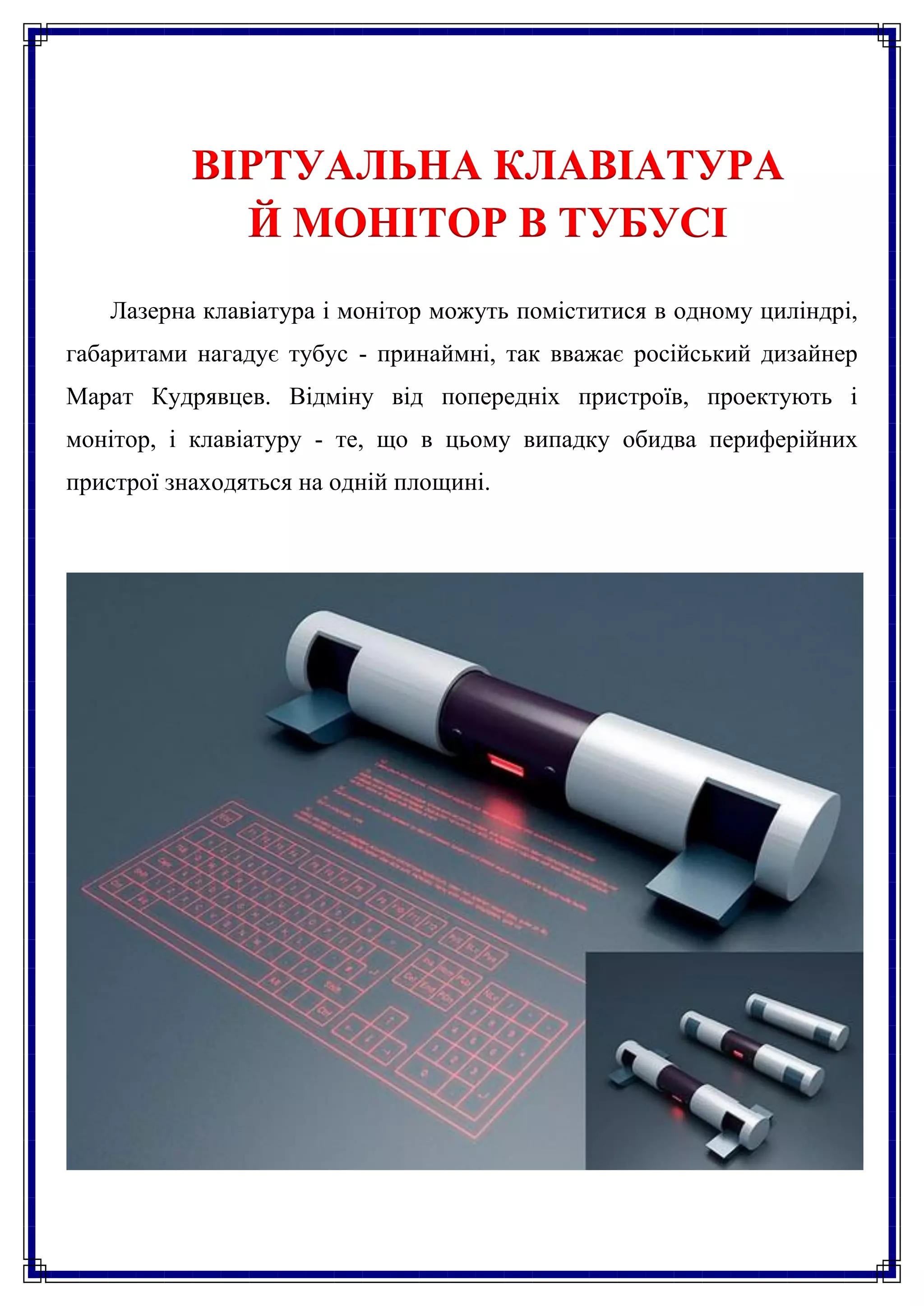 ВІРТУАЛЬНА КЛАВІАТУРА
             Й МОНІТОР В ТУБУСІ
   Лазерна клавіатура і монітор можуть поміститися в одному циліндрі,
габаритами нагадує тубус - принаймні, так вважає російський дизайнер
Марат Кудрявцев. Відміну від попередніх пристроїв, проектують і
монітор, і клавіатуру - те, що в цьому випадку обидва периферійних
пристрої знаходяться на одній площині.
 