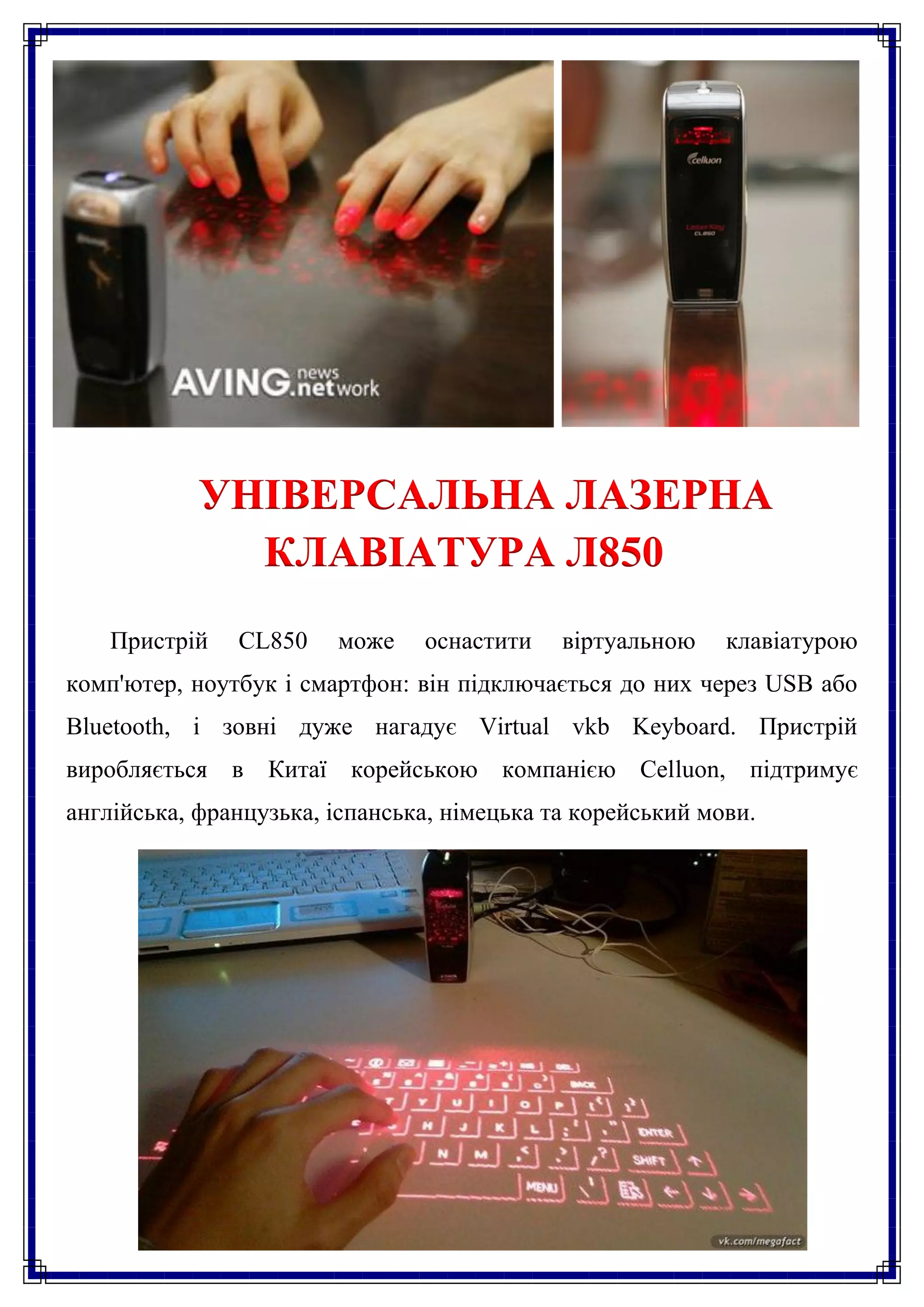 УНІВЕРСАЛЬНА ЛАЗЕРНА
              КЛАВІАТУРА Л850
    Пристрій   CL850    може    оснастити    віртуальною    клавіатурою
комп'ютер, ноутбук і смартфон: він підключається до них через USB або
Bluetooth, і зовні дуже нагадує Virtual vkb Keyboard. Пристрій
виробляється в Китаї корейською компанією Celluon, підтримує
англійська, французька, іспанська, німецька та корейський мови.
 