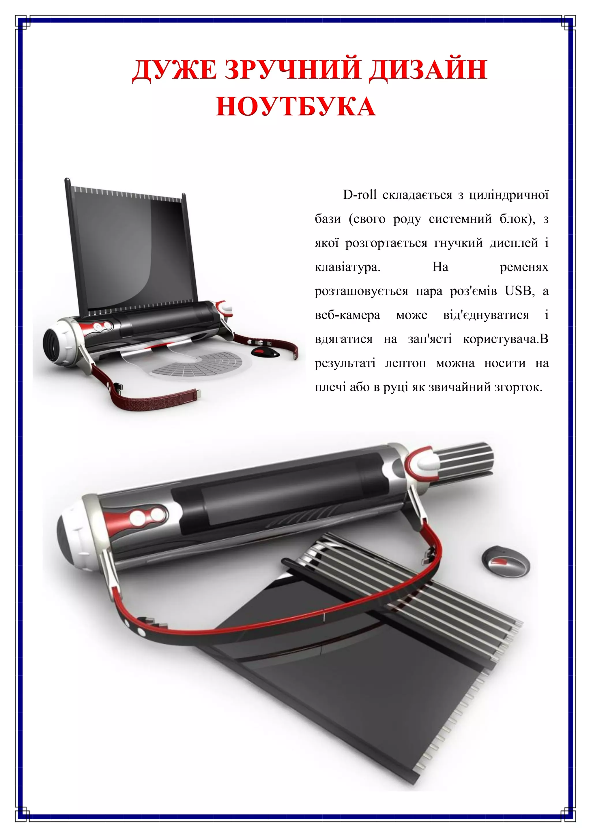ДУЖЕ ЗРУЧНИЙ ДИЗАЙН
    НОУТБУКА


             D-roll складається з циліндричної
         бази (свого роду системний блок), з
         якої розгортається гнучкий дисплей і
         клавіатура.          На        ременях
         розташовується пара роз'ємів USB, а
         веб-камера    може    від'єднуватися     і
         вдягатися на зап'ясті користувача.В
         результаті лептоп можна носити на
         плечі або в руці як звичайний згорток.
 
