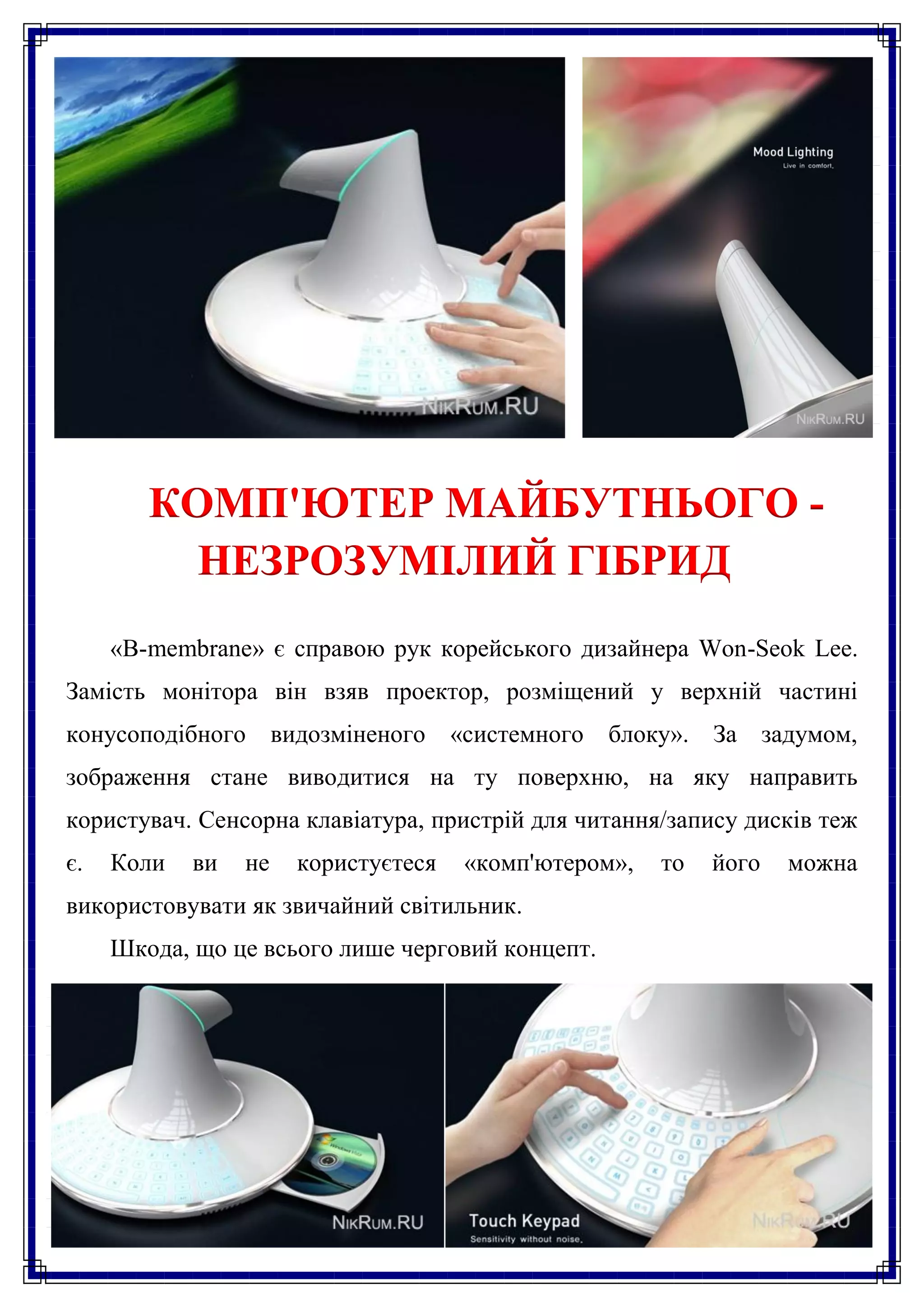 КОМП'ЮТЕР МАЙБУТНЬОГО -
          НЕЗРОЗУМІЛИЙ ГІБРИД
     «B-membrane» є справою рук корейського дизайнера Won-Seok Lee.
Замість монітора він взяв проектор, розміщений у верхній частині
конусоподібного видозміненого        «системного   блоку». За задумом,
зображення стане виводитися на ту поверхню, на яку направить
користувач. Сенсорна клавіатура, пристрій для читання/запису дисків теж
є.   Коли   ви   не   користуєтеся    «комп'ютером»,   то   його   можна
використовувати як звичайний світильник.
     Шкода, що це всього лише черговий концепт.
 