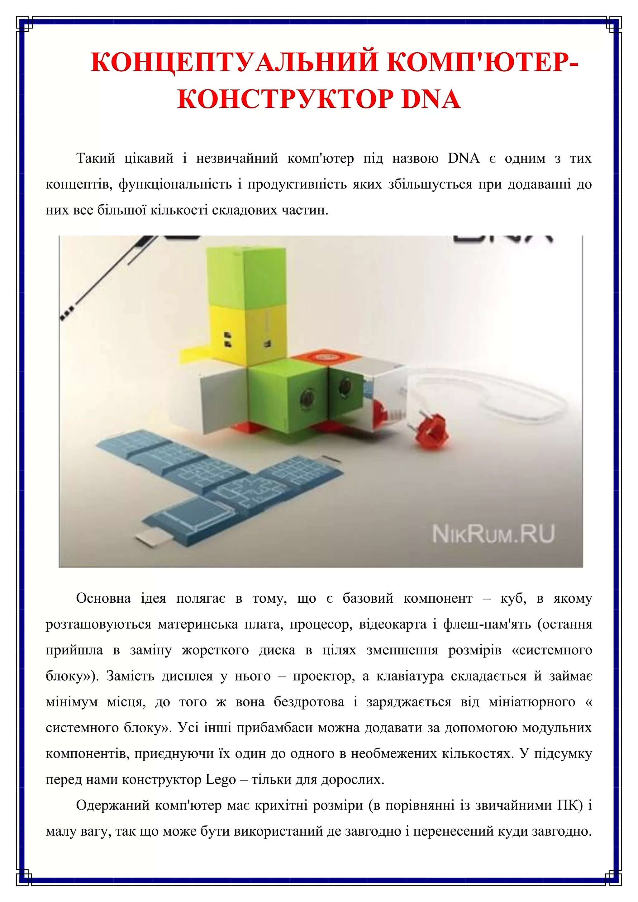 КОНЦЕПТУАЛЬНИЙ КОМП'ЮТЕР-
          КОНСТРУКТОР DNA
    Такий цікавий і незвичайний комп'ютер під назвою DNA є одним з тих
концептів, функціональність і продуктивність яких збільшується при додаванні до
них все більшої кількості складових частин.




    Основна ідея полягає в тому, що є базовий компонент – куб, в якому
розташовуються материнська плата, процесор, відеокарта і флеш-пам'ять (остання
прийшла в заміну жорсткого диска в цілях зменшення розмірів «системного
блоку»). Замість дисплея у нього – проектор, а клавіатура складається й займає
мінімум місця, до того ж вона бездротова і заряджається від мініатюрного «
системного блоку». Усі інші прибамбаси можна додавати за допомогою модульних
компонентів, приєднуючи їх один до одного в необмежених кількостях. У підсумку
перед нами конструктор Lego – тільки для дорослих.
    Одержаний комп'ютер має крихітні розміри (в порівнянні із звичайними ПК) і
малу вагу, так що може бути використаний де завгодно і перенесений куди завгодно.
 