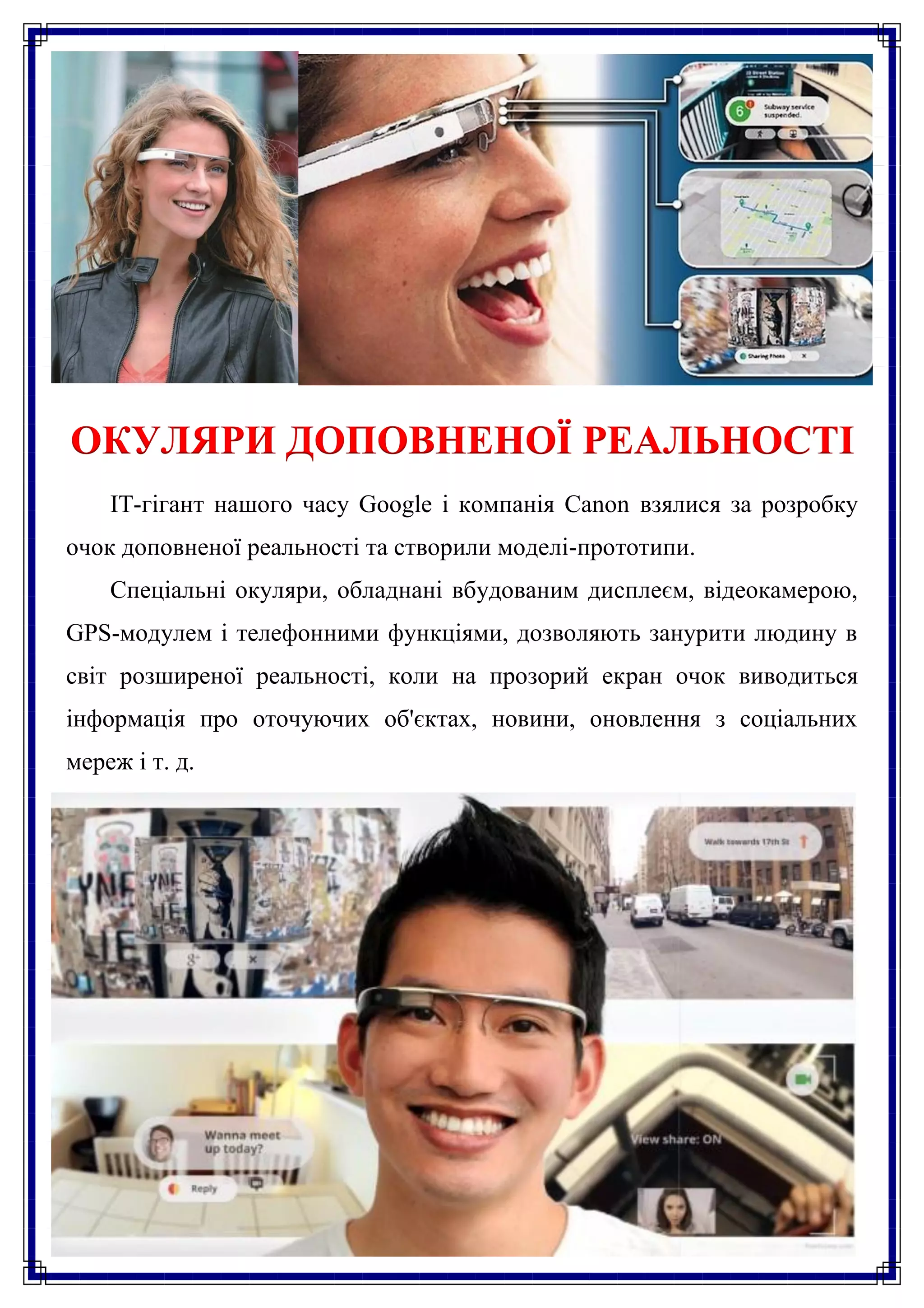 ОКУЛЯРИ ДОПОВНЕНОЇ РЕАЛЬНОСТІ
    IT-гігант нашого часу Google і компанія Canon взялися за розробку
очок доповненої реальності та створили моделі-прототипи.
    Спеціальні окуляри, обладнані вбудованим дисплеєм, відеокамерою,
GPS-модулем і телефонними функціями, дозволяють занурити людину в
світ розширеної реальності, коли на прозорий екран очок виводиться
інформація про оточуючих об'єктах, новини, оновлення з соціальних
мереж і т. д.
 