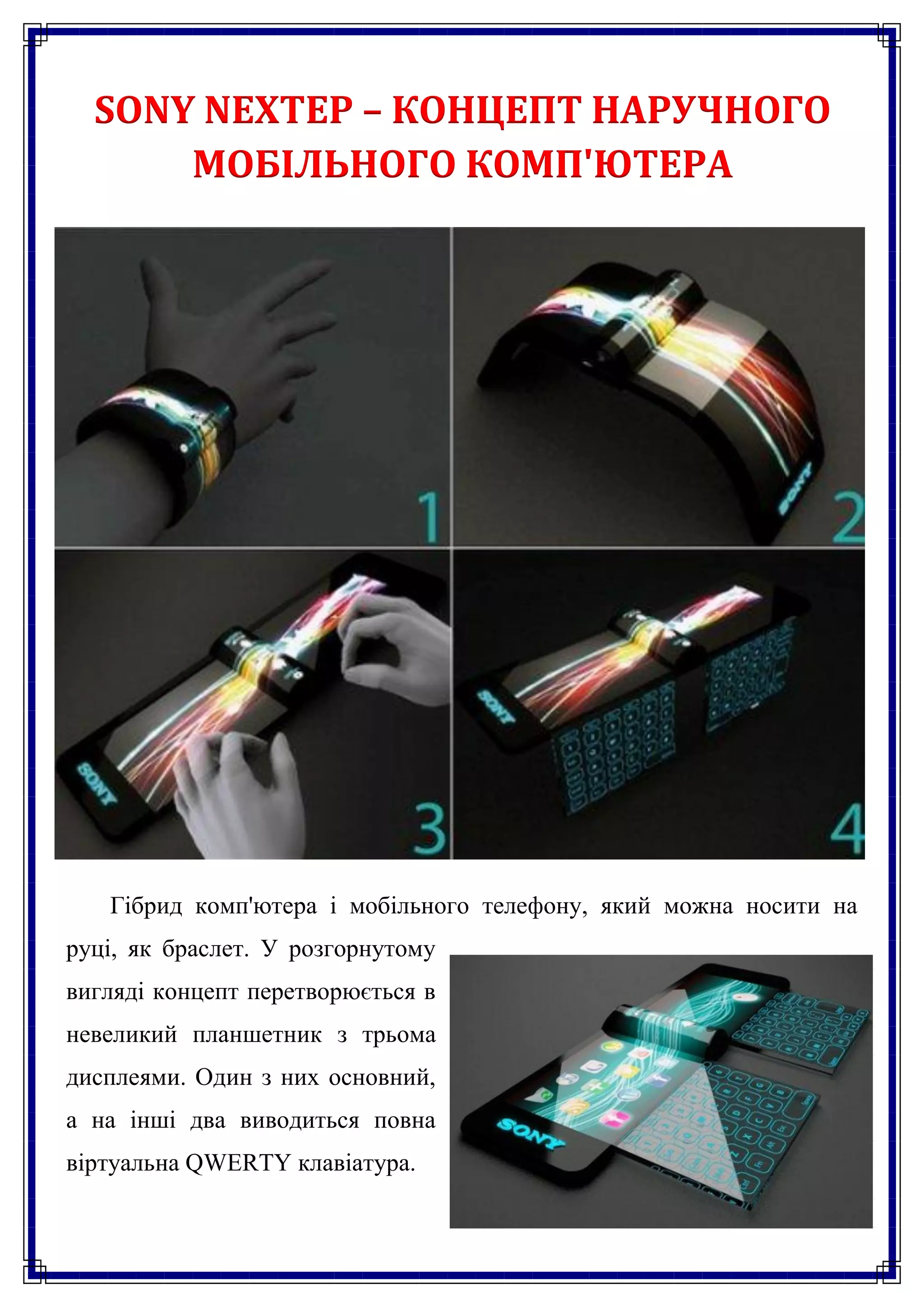 SONY NEXTEP – КОНЦЕПТ НАРУЧНОГО
      МОБІЛЬНОГО КОМП'ЮТЕРА




   Гібрид комп'ютера і мобільного телефону, який можна носити на
руці, як браслет. У розгорнутому
вигляді концепт перетворюється в
невеликий планшетник з трьома
дисплеями. Один з них основний,
а на інші два виводиться повна
віртуальна QWERTY клавіатура.
 