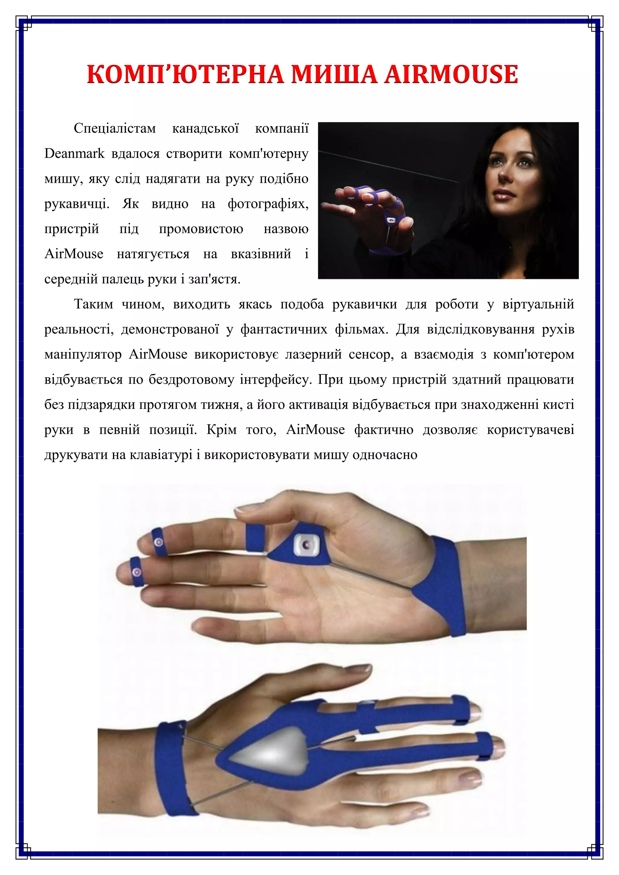 КОМП’ЮТЕРНА МИША AIRMOUSE
    Спеціалістам    канадської     компанії
Deanmark вдалося створити комп'ютерну
мишу, яку слід надягати на руку подібно
рукавичці. Як видно на фотографіях,
пристрій    під    промовистою      назвою
AirMouse натягується на вказівний і
середній палець руки і зап'ястя.
    Таким чином, виходить якась подоба рукавички для роботи у віртуальній
реальності, демонстрованої у фантастичних фільмах. Для відслідковування рухів
маніпулятор AirMouse використовує лазерний сенсор, а взаємодія з комп'ютером
відбувається по бездротовому інтерфейсу. При цьому пристрій здатний працювати
без підзарядки протягом тижня, а його активація відбувається при знаходженні кисті
руки в певній позиції. Крім того, AirMouse фактично дозволяє користувачеві
друкувати на клавіатурі і використовувати мишу одночасно
 
